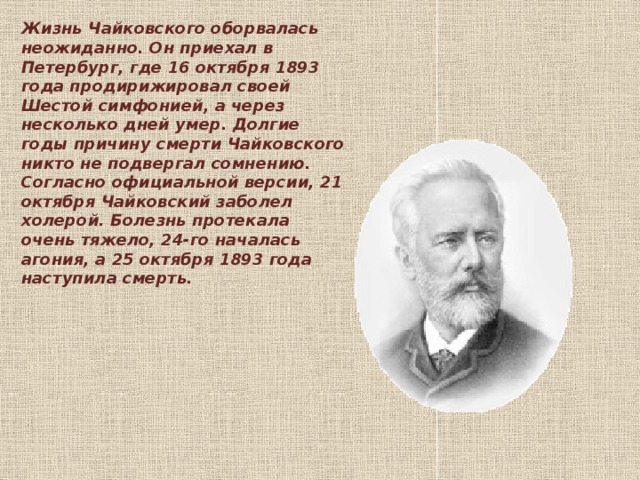 Жизнь Чайковского оборвалась неожиданно. Он приехал в Петербург, где 16 октября 1893 года продирижировал своей Шестой симфонией, а через несколько дней умер. Долгие годы причину смерти Чайковского никто не подвергал сомнению. Согласно официальной версии, 21 октября Чайковский заболел холерой. Болезнь протекала очень тяжело, 24-го началась агония, а 25 октября 1893 года наступила смерть.