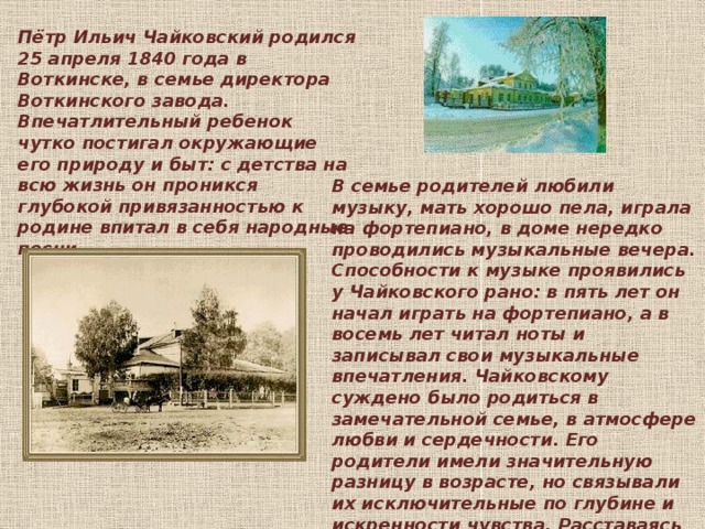 Пётр Ильич Чайковский родился 25 апреля 1840 года в Воткинске, в семье директора Воткинского завода. Впечатлительный ребенок чутко постигал окружающие его природу и быт: с детства на всю жизнь он проникся глубокой привязанностью к родине впитал в себя народные песни. В семье родителей любили музыку, мать хорошо пела, играла на фортепиано, в доме нередко проводились музыкальные вечера. Способности к музыке проявились у Чайковского рано: в пять лет он начал играть на фортепиано, а в восемь лет читал ноты и записывал свои музыкальные впечатления. Чайковскому суждено было родиться в замечательной семье, в атмосфере любви и сердечности. Его родители имели значительную разницу в возрасте, но связывали их исключительные по глубине и искренности чувства. Расставаясь на время по делам, они писали друг другу подробные письма - отчеты о своей жизни и жизни своих детей.