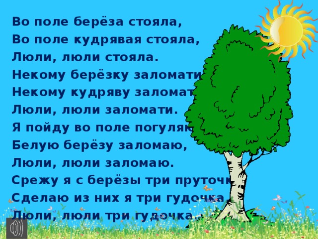 Во поле берёза стояла, Во поле кудрявая стояла, Люли, люли стояла. Некому берёзку заломати, Некому кудряву заломати, Люли, люли заломати. Я пойду во поле погуляю, Белую берёзу заломаю, Люли, люли заломаю. Срежу я с берёзы три пруточка, Сделаю из них я три гудочка, Люли, люли три гудочка.