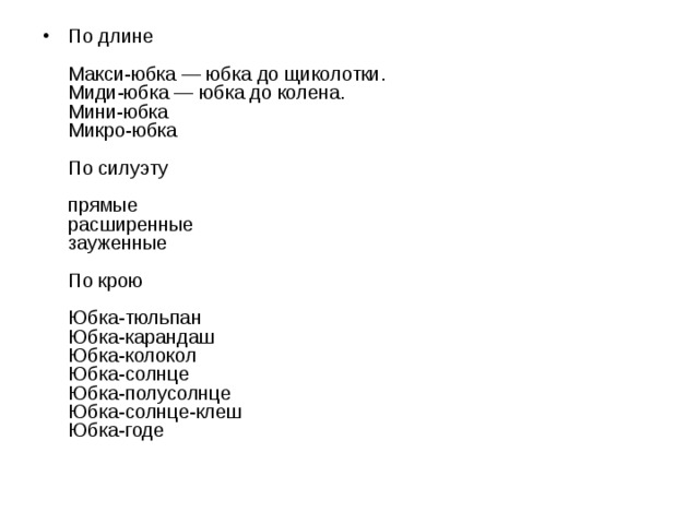 По длине    Макси-юбка — юбка до щиколотки.   Миди-юбка — юбка до колена.   Мини-юбка   Микро-юбка    По силуэту    прямые   расширенные   зауженные    По крою    Юбка-тюльпан   Юбка-карандаш   Юбка-колокол   Юбка-солнце   Юбка-полусолнце   Юбка-солнце-клеш   Юбка-годе