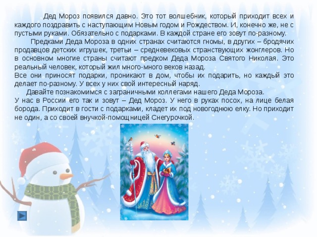 Дед Мороз появился давно. Это тот волшебник, который приходит всех и каждого поздравить с наступающим Новым годом и Рождеством. И, конечно же, не с пустыми руками. Обязательно с подарками. В каждой стране его зовут по-разному.  Предками Деда Мороза в одних странах считаются гномы, в других – бродячих продавцов детских игрушек, третьи – средневековых странствующих жонглеров. Но в основном многие страны считают предком Деда Мороза Святого Николая. Это реальный человек, который жил много-много веков назад. Все они приносят подарки, проникают в дом, чтобы их подарить, но каждый это делает по-разному. У всех у них свой интересный наряд.  Давайте познакомимся с заграничными коллегами нашего Деда Мороза. У нас в России его так и зовут – Дед Мороз. У него в руках посох, на лице белая борода. Приходит в гости с подарками, кладет их под новогоднюю елку. Но приходит не один, а со своей внучкой-помощницей Снегурочкой.