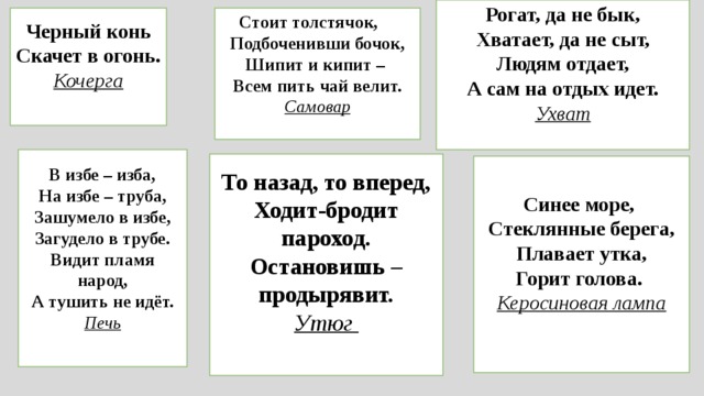 Рогат, да не бык,  Хватает, да не сыт,  Людям отдает,  А сам на отдых идет. Ухват   Черный конь  Скачет в огонь. Стоит толстячок,      Подбоченивши бочок,  Шипит и кипит –   Всем пить чай велит. Кочерга   Самовар   В избе – изба,  На избе – труба,  Зашумело в избе,  Загудело в трубе.  Видит пламя народ,  А тушить не идёт. Печь   То назад, то вперед,  Ходит-бродит пароход.  Остановишь – продырявит. Утюг    Синее море,   Стеклянные берега,  Плавает утка,  Горит голова.  Керосиновая лампа