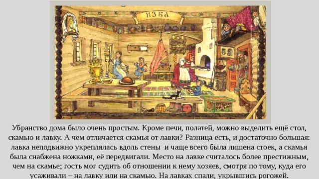 Убранство дома было очень простым. Кроме печи, полатей, можно выделить ещё стол, скамью и лавку. А чем отличается скамья от лавки? Разница есть, и достаточно большая: лавка неподвижно укреплялась вдоль стены и чаще всего была лишена стоек, а скамья была снабжена ножками, её передвигали. Место на лавке считалось более престижным, чем на скамье; гость мог судить об отношении к нему хозяев, смотря по тому, куда его усаживали – на лавку или на скамью. На лавках спали, укрывшись рогожей.