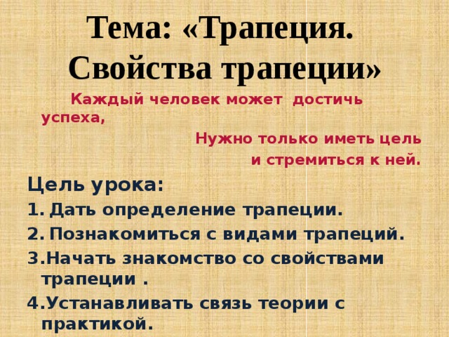 Тема: «Трапеция.  Свойства трапеции»       Каждый человек может       достичь успеха,      Нужно только иметь цель  и стремиться к ней. Цель урока: Дать определение трапеции. Познакомиться с видами трапеций. 3.Начать знакомство со свойствами трапеции . 4.Устанавливать связь теории с практикой.