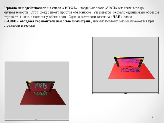Зеркало не подействовало на слово « КОФЕ» , тогда как слово «ЧАЙ» оно изменило до неузнаваемости . Этот фокус имеет простое объяснение . Разумеется , зеркало одинаковым образом отражает нижнюю половину обеих слов . Однако в отличии от слова « ЧАЙ» слово «КОФЕ» обладает горизонтальной осью симметрии , именно поэтому оно не искажается при отражении в зеркале .