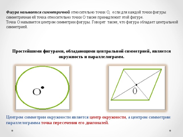 Фигура называется симметричной относительно точки О, если для каждой точки фигуры симметричная ей точка относительно точки О также принадлежит этой фигуре. Точка О называется центром симметрии фигуры. Говорят также, что фигура обладает центральной симметрией. Простейшими фигурами, обладающими центральной симметрией, является окружность и параллелограмм. Центром симметрии окружности является центр окружности , а центром симметрии параллелограмма точка пересечения его диагоналей.