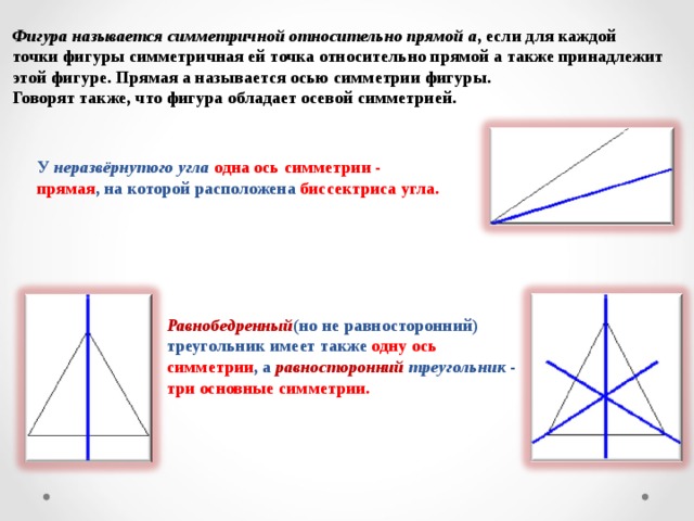 Фигура называется симметричной относительно прямой а , если для каждой точки фигуры симметричная ей точка относительно прямой а также принадлежит этой фигуре. Прямая а называется осью симметрии фигуры. Говорят также, что фигура обладает осевой симметрией. У неразвёрнутого угла  одна ось симметрии - прямая , на которой расположена биссектриса угла. Равнобедренный (но не равносторонний) треугольник имеет также одну ось симметрии , а равносторонний  треугольник - три основные симметрии.