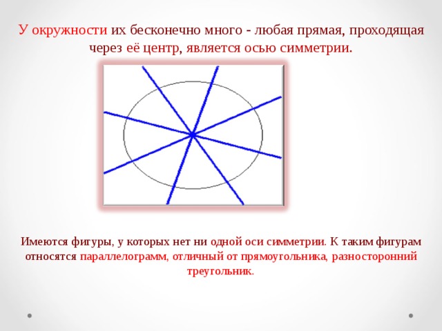 У окружности их бесконечно много - любая прямая, проходящая через её центр , является осью симметрии.   Имеются фигуры, у которых нет ни одной оси симметрии. К таким фигурам относятся параллелограмм, отличный от прямоугольника, разносторонний треугольник.