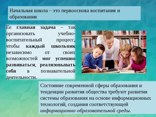 Начальная школа – это первооснова воспитания и образования Ее главная задача – так организовать учебно-воспитательный процесс, чтобы каждый школьник независимо от своих возможностей мог  успешно развиваться , реализовывать себя в познавательной деятельности. Состояние современной сферы образования и тенденции развития общества требуют развития системы образования на основе информационных технологий, создания соответствующей информационно-образовательной среды.