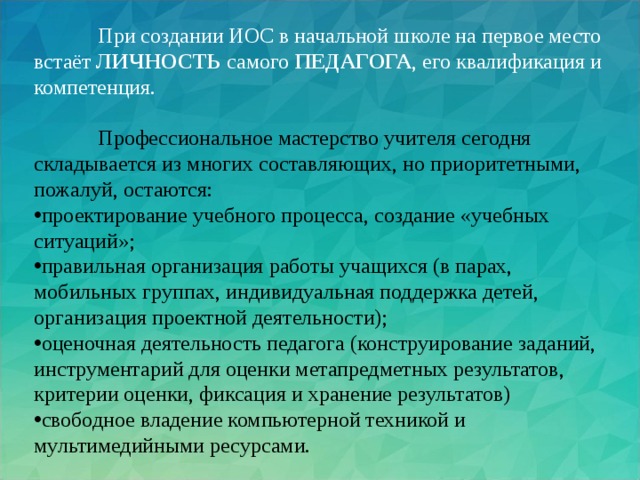 При создании ИОС в начальной школе на первое место встаёт ЛИЧНОСТЬ самого ПЕДАГОГА , его квалификация и компетенция.  Профессиональное мастерство учителя сегодня складывается из многих составляющих, но приоритетными, пожалуй, остаются: