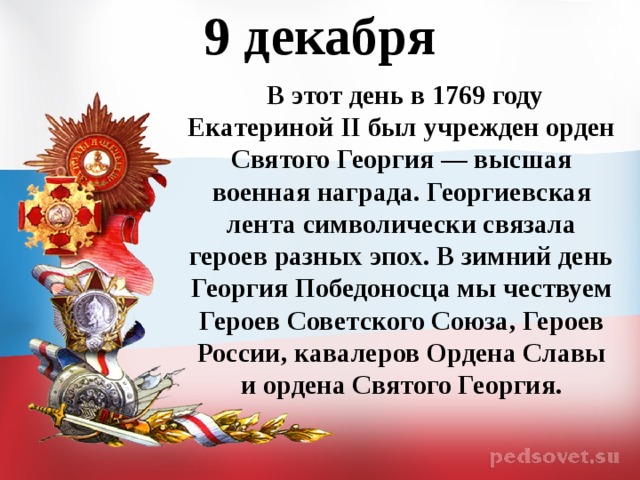 9 декабря   В этот день в 1769 году Екатериной II был учрежден орден Святого Георгия — высшая военная награда. Георгиевская лента символически связала героев разных эпох. В зимний день Георгия Победоносца мы чествуем Героев Советского Союза, Героев России, кавалеров Ордена Славы и ордена Святого Георгия.