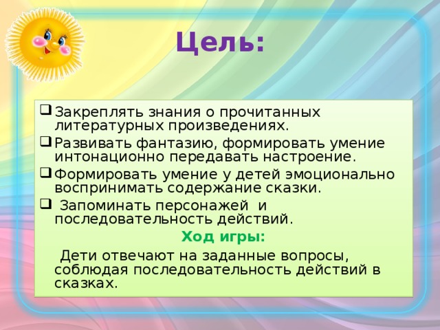 Цель: Закреплять знания о прочитанных литературных произведениях. Развивать фантазию, формировать умение интонационно передавать настроение. Формировать умение у детей эмоционально воспринимать содержание сказки.  Запоминать персонажей и последовательность действий. Ход игры:  Дети отвечают на заданные вопросы, соблюдая последовательность действий в сказках.