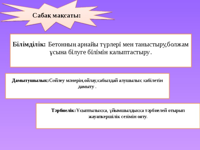 Сабақ мақсаты:  Білімділік:  Бетонның арнайы түрлері мен таныстыру,болжам ұсына білуге білімін қалыптастыру . Дамытушылық: Сөйлеу мәнерін,ойлау,қабылдай алушылық қабілетін дамыту . Тәрбиелік: Ұқыптылыққа, ұйымшылдыққа тәрбиелей отырып жауапкершілік сезімін ояту.