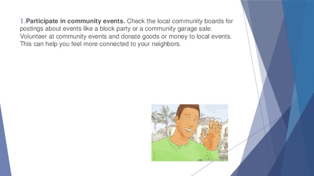 1. Participate in community events.  Check the local community boards for postings about events like a block party or a community garage sale. Volunteer at community events and donate goods or money to local events. This can help you feel more connected to your neighbors.