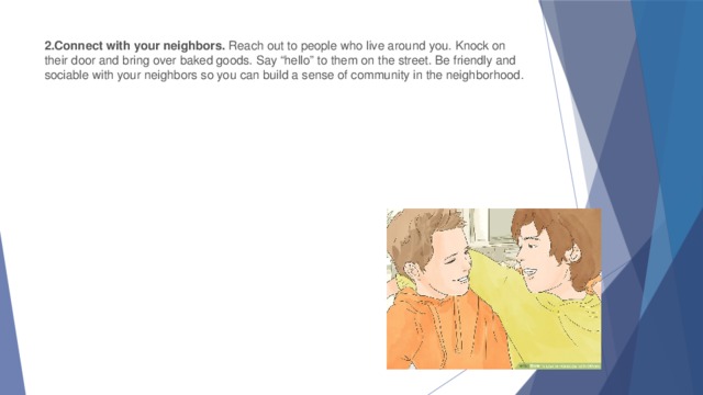 2.Connect with your neighbors.  Reach out to people who live around you. Knock on their door and bring over baked goods. Say “hello” to them on the street. Be friendly and sociable with your neighbors so you can build a sense of community in the neighborhood.