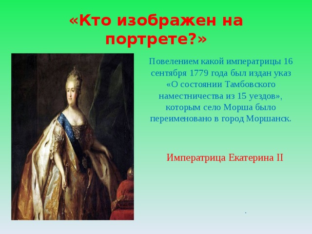«Кто изображен на портрете?» Повелением какой императрицы  16 сентября 1779 года был издан указ «О состоянии Тамбовского наместничества из 15 уездов», которым село Морша было переименовано в город Моршанск. Императрица Екатерина II .