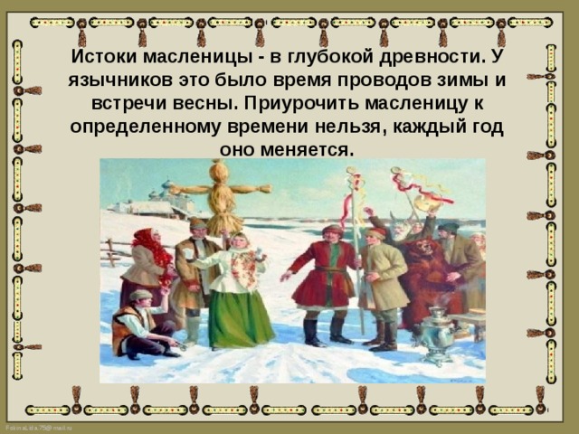 Истоки масленицы - в глубокой древности. У язычников это было время проводов зимы и встречи весны. Приурочить масленицу к определенному времени нельзя, каждый год оно меняется.