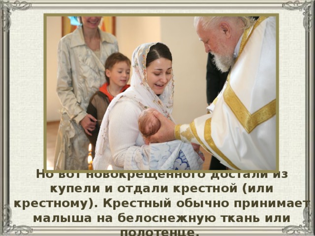 Но вот новокрещенного достали из купели и отдали крестной (или крестному). Крестный обычно принимает малыша на белоснежную ткань или полотенце.