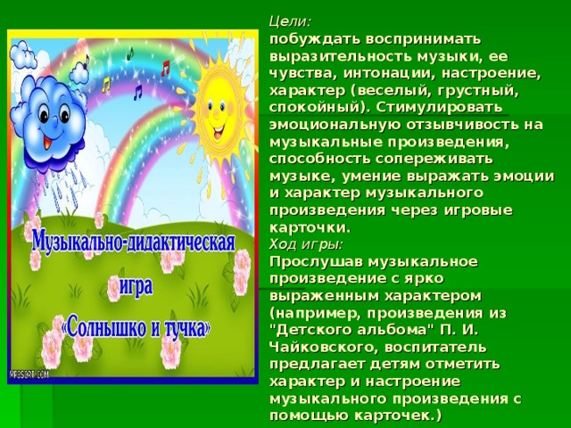 Цели:  побуждать воспринимать выразительность музыки, ее чувства, интонации, настроение, характер (веселый, грустный, спокойный). Стимулировать эмоциональную отзывчивость на музыкальные произведения, способность сопереживать музыке, умение выражать эмоции и характер музыкального произведения через игровые карточки.  Ход игры:  Прослушав музыкальное произведение с ярко выраженным характером (например, произведения из 