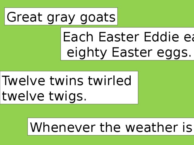 Great gray goats Each Easter Eddie eats  eighty Easter eggs. Twelve twins twirled twelve twigs. Whenever the weather is cold.
