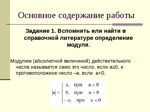 Основное содержание работы Задание 1. Вспомнить или найти в справочной литературе определение модуля.  Модулем (абсолютной величиной) действительного числа называется само это число, если a≥ 0, и противоположное число – a , если a< 0.