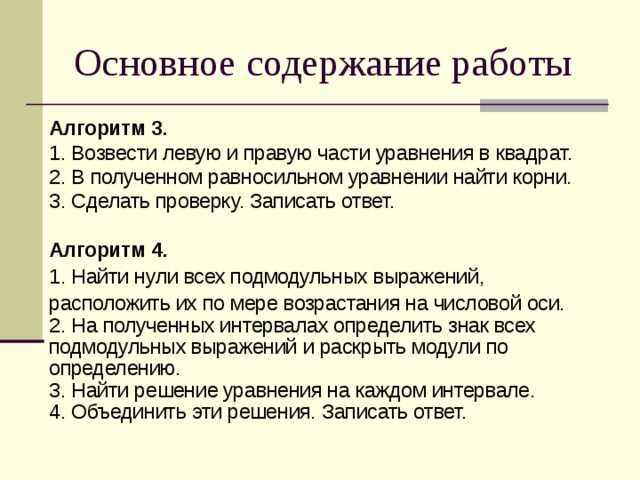 Основное содержание работы Алгоритм 3. 1. Возвести левую и правую части уравнения в квадрат. 2. В полученном равносильном уравнении найти корни. 3. Сделать проверку. Записать ответ. Алгоритм 4. 1. Найти нули всех подмодульных выражений, расположить их по мере возрастания на числовой оси. 2. На полученных интервалах определить знак всех подмодульных выражений и раскрыть модули по определению. 3. Найти решение уравнения на каждом интервале. 4. Объединить эти решения. Записать ответ.