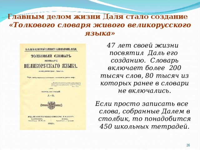 Главным делом жизни Даля стало создание   «Толкового словаря живого великорусского языка»  47 лет своей жизни посвятил Даль его созданию. Словарь включает более 200 тысяч слов, 80 тысяч из которых ранее в словари не включались.  Если просто записать все слова, собранные Далем в столбик, то понадобится 450 школьных тетрадей. 19 19