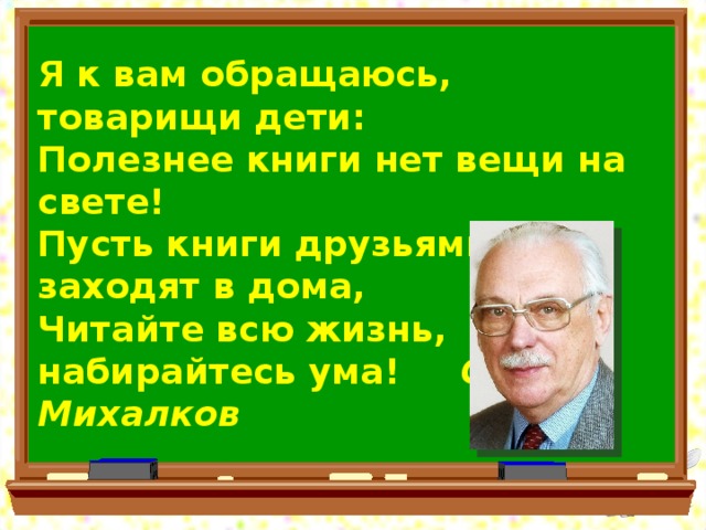 Я к вам обращаюсь, товарищи дети: Полезнее книги нет вещи на свете! Пусть книги друзьями заходят в дома, Читайте всю жизнь, набирайтесь ума!   С. Михалков