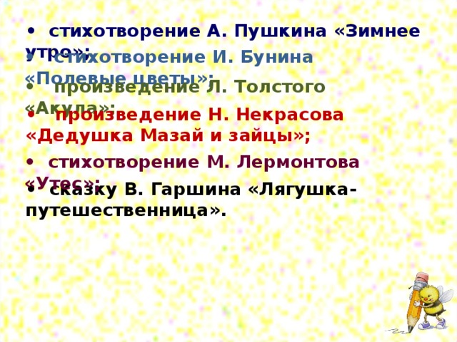 • стихотворение А. Пушкина «Зимнее утро»; • стихотворение И. Бунина «Полевые цветы»; • произведение Л. Толстого «Акула»; • произведение Н. Некрасова «Дедушка Мазай и зайцы»; • стихотворение М. Лермонтова «Утес»; • сказку В. Гаршина «Лягушка-путешественница».