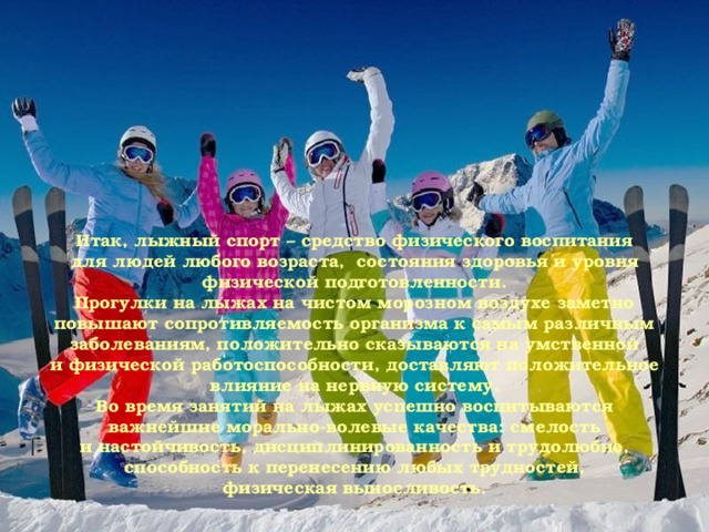 Итак, лыжный спорт – средство физического воспитания для людей любого возраста,  состояния здоровья и уровня физической подготовленности. Прогулки на лыжах на чистом морозном воздухе заметно повышают сопротивляемость организма к самым различным заболеваниям, положительно сказываются на умственной и физической работоспособности, доставляют положительное влияние на нервную систему. Во время занятий на лыжах успешно воспитываются важнейшие морально-волевые качества: смелость и настойчивость, дисциплинированность и трудолюбие, способность к перенесению любых трудностей, физическая выносливость.