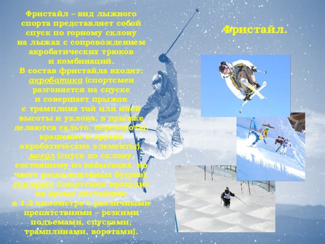 Фристайл – вид лыжного спорта представляет собой спуск по горному склону на лыжах с сопровождением акробатических трюков и комбинаций. В состав фристайла входят: акробатика (спортсмен разгоняется на спуске и совершает прыжок с трамплина той или иной высоты и уклона, в прыжке делаются сальто, перевороты, вращение и другие акробатические элементы), могул (спуск по склону, состоящему из невысоких, но часто расположенных бугров), ски-кросс (спортсмен проходит на время дистанцию в 1,2 километра с различными препятствиями – резкими подъемами, спусками, трамплинами, воротами). Фристайл.