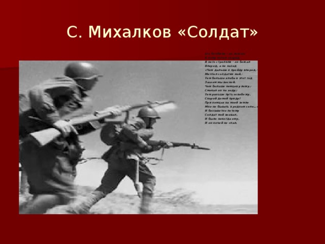 С. Михалков «Солдат» Его бомбили – он лежал. К нему летел снаряд. В него стреляли – он бежал Вперед, а не назад «Чем дальше я пройду вперед,- Мечтал солдатик мой,- Тем больше хлеба в этот год Засеем мы весной. Чем больше немцев уложу,- Смекал он на ходу,- Тем раньше путь освобожу, Скорей домой приду! При немцах на моей земле Мне не бывать в родном селе…» И беззаветно потому Солдат мой воевал, И было некогда ему, И он ночей не спал.