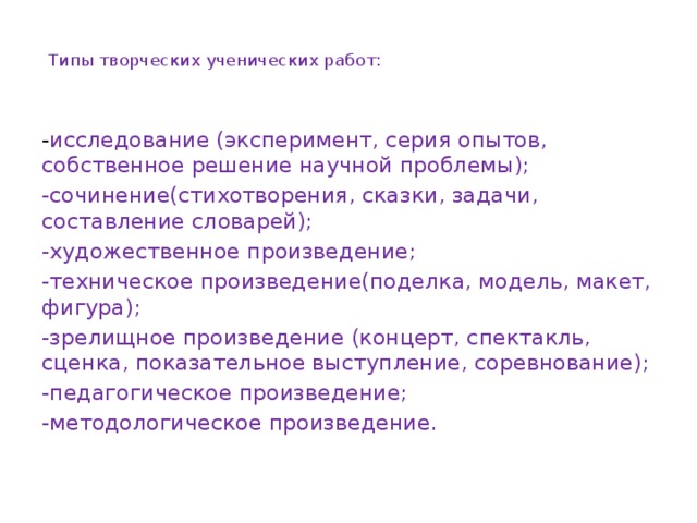 Типы творческих ученических работ:      - исследование (эксперимент, серия опытов, собственное решение научной проблемы); -сочинение(стихотворения, сказки, задачи, составление словарей); -художественное произведение; -техническое произведение(поделка, модель, макет, фигура); -зрелищное произведение (концерт, спектакль, сценка, показательное выступление, соревнование); -педагогическое произведение; -методологическое произведение.