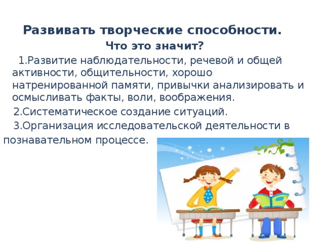 Развивать творческие способности. Что это значит?  1.Развитие наблюдательности, речевой и общей активности, общительности, хорошо натренированной памяти, привычки анализировать и осмысливать факты, воли, воображения.  2.Систематическое создание ситуаций.  3.Организация исследовательской деятельности в познавательном процессе.