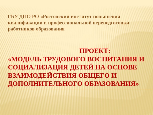 ГБУ ДПО РО «Ростовский институт повышения квалификации и профессиональной переподготовки работников образования  Проект:  «Модель трудового воспитания и социализация детей на основе взаимодействия общего и дополнительного образования»