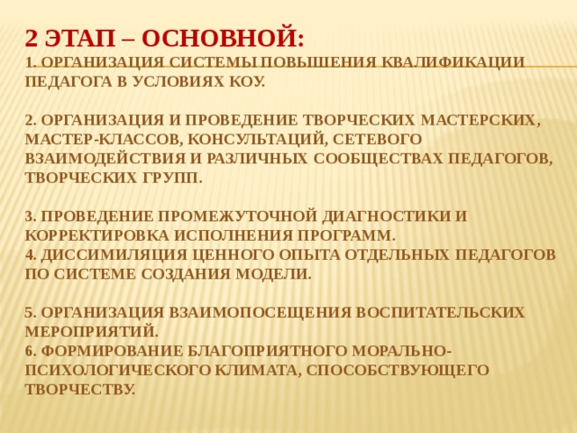 2 этап – основной:  1. Организация системы повышения квалификации педагога в условиях КОУ.   2. Организация и проведение творческих мастерских, мастер-классов, консультаций, сетевого взаимодействия и различных сообществах педагогов, творческих групп.   3. Проведение промежуточной диагностики и корректировка исполнения программ.  4. Диссимиляция ценного опыта отдельных педагогов по системе создания модели.   5. Организация взаимопосещения воспитательских мероприятий.  6. Формирование благоприятного морально-психологического климата, способствующего творчеству.