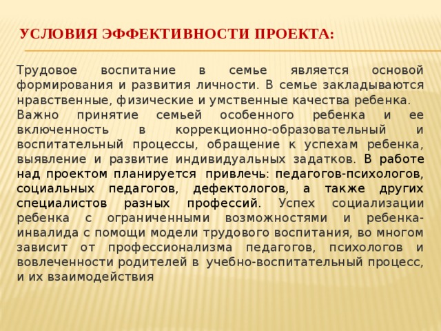 Условия эффективности проекта:   Трудовое воспитание в семье является основой формирования и развития личности. В семье закладываются нравственные, физические и умственные качества ребенка. Важно принятие семьей особенного ребенка и ее включенность в коррекционно-образовательный и воспитательный процессы, обращение к успехам ребенка, выявление и развитие индивидуальных задатков. В работе над проектом планируется  привлечь: педагогов-психологов, социальных педагогов, дефектологов, а также других специалистов разных профессий. Успех социализации ребенка с ограниченными возможностями и ребенка-инвалида с помощи модели трудового воспитания, во многом зависит от профессионализма педагогов, психологов и вовлеченности родителей в  учебно-воспитательный процесс, и их взаимодействия