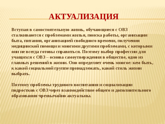 Актуализация Вступая в самостоятельную жизнь, обучающиеся с ОВЗ сталкиваются с проблемами жилья, поиска работы, организации быта, питания, организацией свободного времени, получения медицинской помощи и многими другими проблемами, с которыми они не всегда готовы справиться. Поэтому выбор профессии для учащихся с ОВЗ – основа самоутверждения в обществе, одно из главных решений в жизни. Оно определяет очень многое: кем быть, к какой социальной группе принадлежать, какой стиль жизни выбрать.  Поэтому проблемы трудового воспитания и социализации подростков с ОВЗ через взаимодействие общего и дополнительного образования чрезвычайно актуальны.