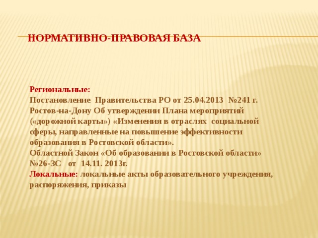 Нормативно-правовая база Региональные: Постановление Правительства РО от 25.04.2013 №241 г. Ростов-на-Дону Об утверждении Плана мероприятий («дорожной карты») «Изменения в отраслях социальной сферы, направленные на повышение эффективности образования в Ростовской области». Областной Закон «Об образовании в Ростовской области» №26-ЗС от 14.11. 2013г. Локальные: локальные акты образовательного учреждения, распоряжения, приказы