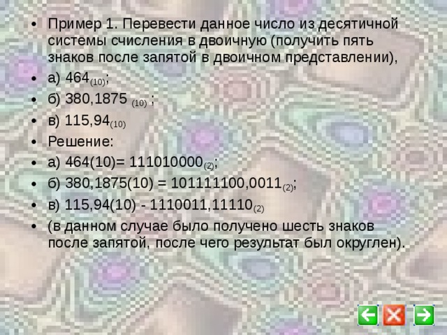 Пример 1. Перевести данное число из десятичной системы счисления в двоичную (получить пять знаков после запятой в двоичном представлении), а) 464 (10) ; б) 380,1875 (10) ; в) 115,94 (10)  Решение: а) 464(10)= 111010000 (2) ; б) 380,1875(10) = 101111100,0011 (2) ; в) 115,94(10) - 1110011,11110 (2) (в данном случае было получено шесть знаков после запятой, после чего результат был округлен).