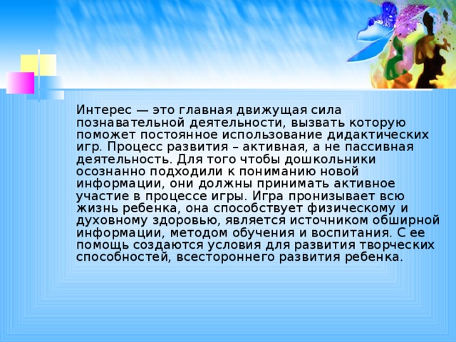 Интерес — это главная движущая сила познавательной деятельности, вызвать которую поможет постоянное использование дидактических игр. Процесс развития – активная, а не пассивная деятельность. Для того чтобы дошкольники осознанно подходили к пониманию новой информации, они должны принимать активное участие в процессе игры. Игра пронизывает всю жизнь ребенка, она способствует физическому и духовному здоровью, является источником обширной информации, методом обучения и воспитания. С ее помощь создаются условия для развития творческих способностей, всестороннего развития ребенка.