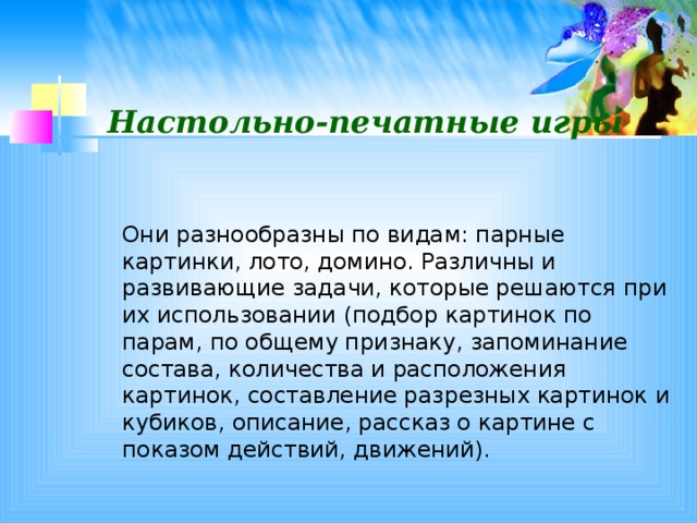 Настольно-печатные игры  Они разнообразны по видам: парные картинки, лото, домино. Различны и развивающие задачи, которые решаются при их использовании (подбор картинок по парам, по общему признаку, запоминание состава, количества и расположения картинок, составление разрезных картинок и кубиков, описание, рассказ о картине с показом действий, движений).