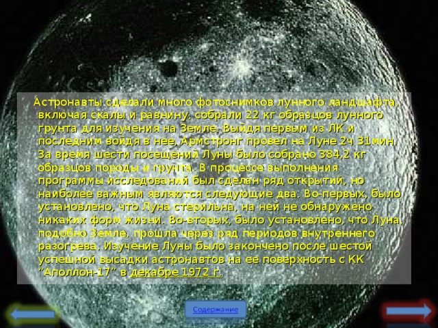 Астронавты сделали много фотоснимков лунного ландшафта, включая скалы и равнину, собрали 22 кг образцов лунного грунта для изучения на Земле. Выйдя первым из ЛК и последним войдя в нее, Армстронг провел на Луне 2ч 31мин. За время шести посещений Луны было собрано 384,2 кг образцов породы и грунта. В процессе выполнения программы исследований был сделан ряд открытий, но наиболее важным являются следующие два. Во-первых, было установлено, что Луна стерильна, на ней не обнаружено никаких форм жизни. Во-вторых, было установлено, что Луна, подобно Земле, прошла через ряд периодов внутреннего разогрева. Изучение Луны было закончено после шестой успешной высадки астронавтов на ее поверхность с КК “Аполлон-17” в декабре 1972 г.