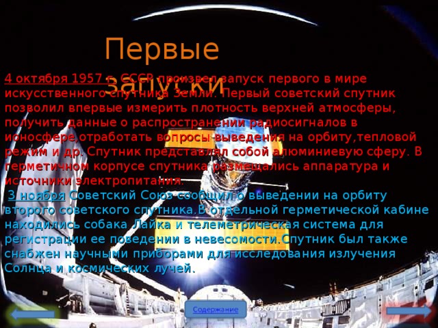 Первые запуски 4 октября 1957 г . СССР произвел запуск первого в мире искусственного спутника Земли . Первый советский спутник позволил впервые измерить плотность верхней атмосферы , получить данные о распространении радиосигналов в ионосфере , отработать вопросы выведения на орбиту , тепловой режим и др . Спутник представлял собой алюминиевую сферу. В герметичном корпусе спутника размещались аппаратура и источники электропитания .  3 ноября Советский Союз сообщил о выведении на орбиту второго советского спутника . В отдельной герметической кабине находились собака Лайка и телеметрическая система для регистрации ее поведении в невесомости . Спутник был также снабжен научными приборами для исследования излучения Солнца и космических лучей .