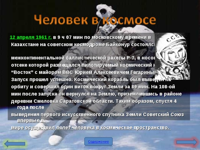 12 апреля 1961 г . в 9 ч 07 мин по московскому времени в  Казахстане на советском космодроме Байконур состоялся запуск  межконтинентальной баллистической ракеты Р-7 , в носовом  отсеке которой размещался пилотируемый космический корабль “ Восток” с майором ВВС Юрием Алексеевичем Гагариным на борту .   Запуск прошел успешно . Космический корабль был выведен на  орбиту и совершил один виток вокруг Земли за 89 мин . На 108-ой  мин после запуска он вернулся на Землю , приземлившись в районе  деревни Смеловка Саратовской области . Таким образом , спустя 4 года после  выведения первого искусственного спутника Земли Советский Союз  впервые в  мире осуществил полет человека в космическое пространство .