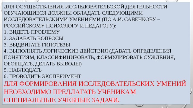 Для осуществления Исследовательской деятельности обучающиеся должны обладать следующими исследовательскими умениями (по А.И. Савенкову – российскому психологу и педагогу):  1. Видеть проблему  2. Задавать вопросы  3. Выдвигать гипотезы  4. Выполнять логические действия (давать определения понятиям, классифицировать, формулировать суждения, обобщать, делать выводы)  5. Наблюдать  6. Проводить эксперимент  Для формирования исследовательских умений необходимо предлагать ученикам специальные учебные задачи.