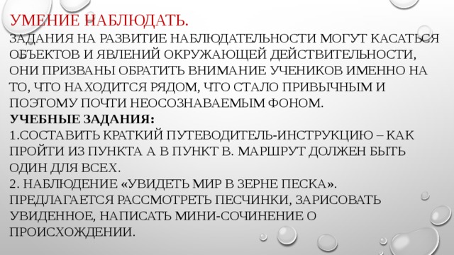 Умение наблюдать.  Задания на развитие наблюдательности могут касаться объектов и явлений окружающей действительности, они призваны обратить внимание учеников именно на то, что находится рядом, что стало привычным и поэтому почти неосознаваемым фоном.  Учебные задания:  1.Составить краткий путеводитель-инструкцию – как пройти из пункта а в пункт В. Маршрут должен быть один для всех.  2. Наблюдение «Увидеть мир в зерне песка». Предлагается рассмотреть песчинки, зарисовать увиденное, написать мини-сочинение о происхождении.