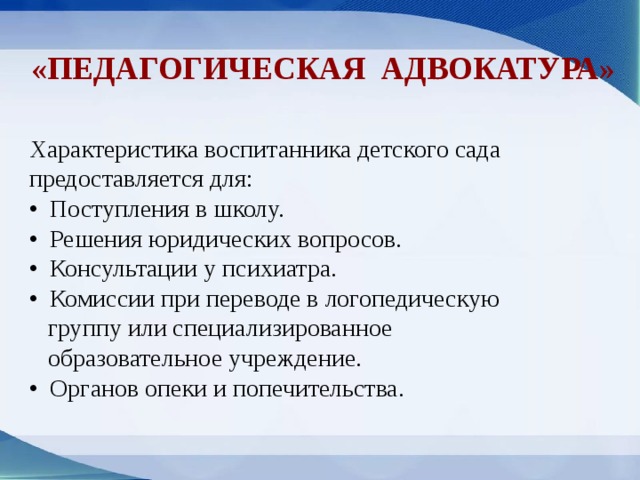 «ПЕДАГОГИЧЕСКАЯ адвокатура» Характеристика воспитанника детского сада предоставляется для: • Поступления в школу. • Решения юридических вопросов. • Консультации у психиатра. • Комиссии при переводе в логопедическую  группу или специализированное  образовательное учреждение. • Органов опеки и попечительства.