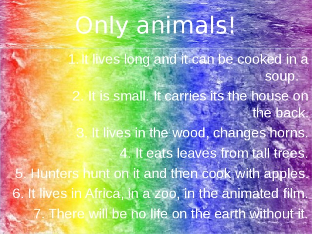 Only animals! It lives long and it can be cooked in a soup.  It lives long and it can be cooked in a soup.  It lives long and it can be cooked in a soup.  It lives long and it can be cooked in a soup.  It lives long and it can be cooked in a soup.  2. It is small. It carries its the house on the back. 2. It is small. It carries its the house on the back. 2. It is small. It carries its the house on the back. 2. It is small. It carries its the house on the back. 2. It is small. It carries its the house on the back. 3. It lives in the wood, changes horns. 4. It eats leaves from tall trees. 5. Hunters hunt on it and then cook with apples . 6. It lives in Africa, in a zoo, in the animated film. 7. There will be no life on the earth without it.