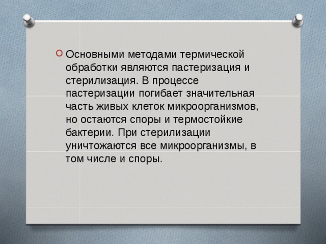 Основными методами термической обработки являются пастеризация и стерилизация. В процессе пастеризации погибает значительная часть живых клеток микроорганизмов, но остаются споры и термостойкие бактерии. При стерилизации уничтожаются все микроорганизмы, в том числе и споры.